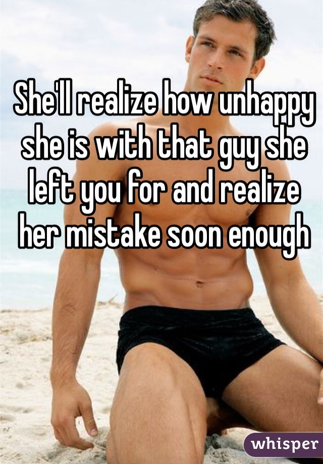 She'll realize how unhappy she is with that guy she left you for and realize her mistake soon enough 