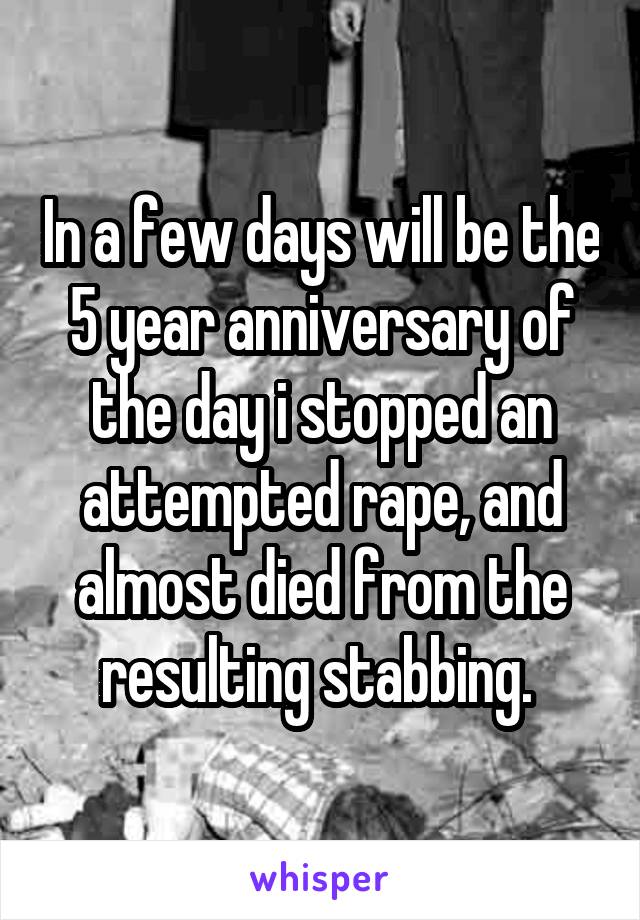 In a few days will be the 5 year anniversary of the day i stopped an attempted rape, and almost died from the resulting stabbing. 