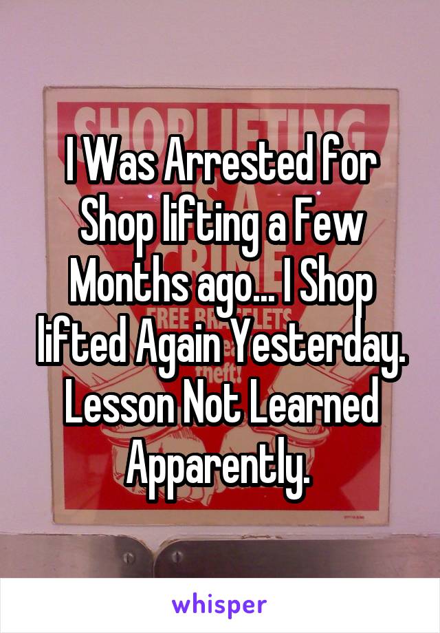I Was Arrested for Shop lifting a Few Months ago... I Shop lifted Again Yesterday. Lesson Not Learned Apparently. 