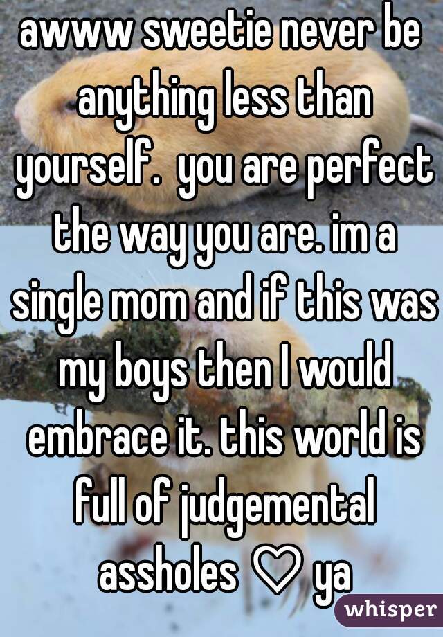 awww sweetie never be anything less than yourself.  you are perfect the way you are. im a single mom and if this was my boys then I would embrace it. this world is full of judgemental assholes ♡ ya