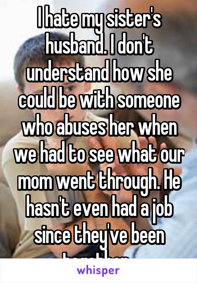 I hate my sister's husband. I don't understand how she could be with someone who abuses her when we had to see what our mom went through. He hasn't even had a job since they've been together. 