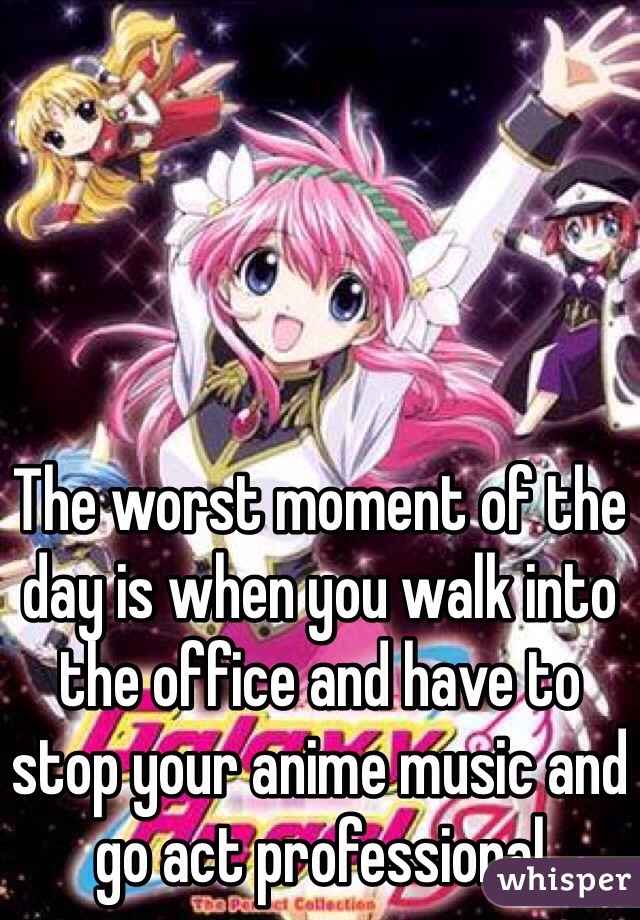 The worst moment of the day is when you walk into the office and have to stop your anime music and go act professional