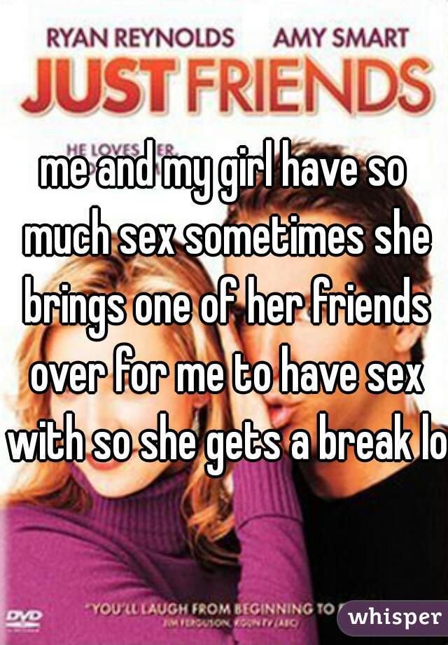 me and my girl have so much sex sometimes she brings one of her friends over for me to have sex with so she gets a break lol