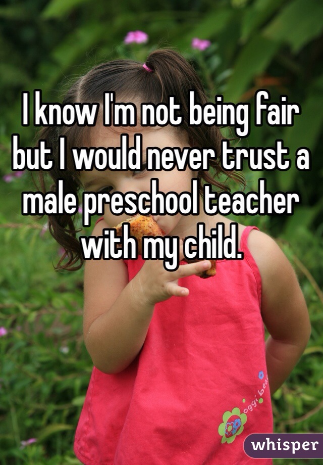I know I'm not being fair but I would never trust a male preschool teacher with my child. 
