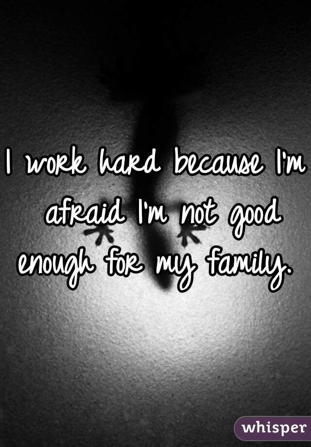 I work hard because I'm afraid I'm not good enough for my family. 