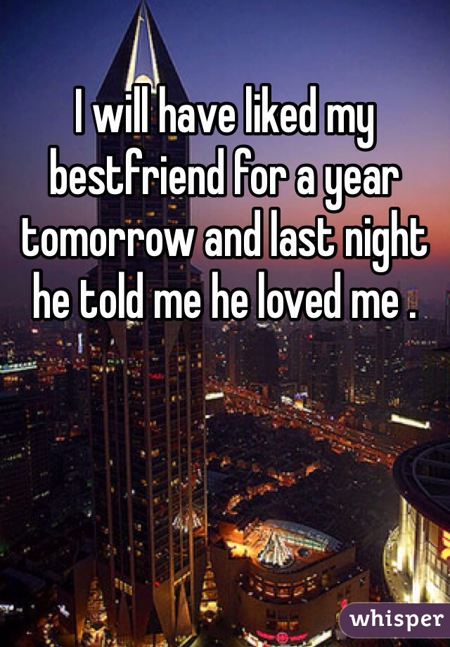 I will have liked my bestfriend for a year tomorrow and last night he told me he loved me .