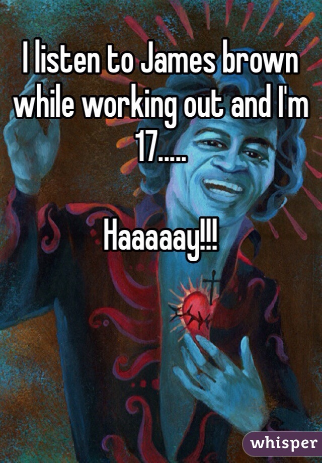 I listen to James brown while working out and I'm 17.....

Haaaaay!!!