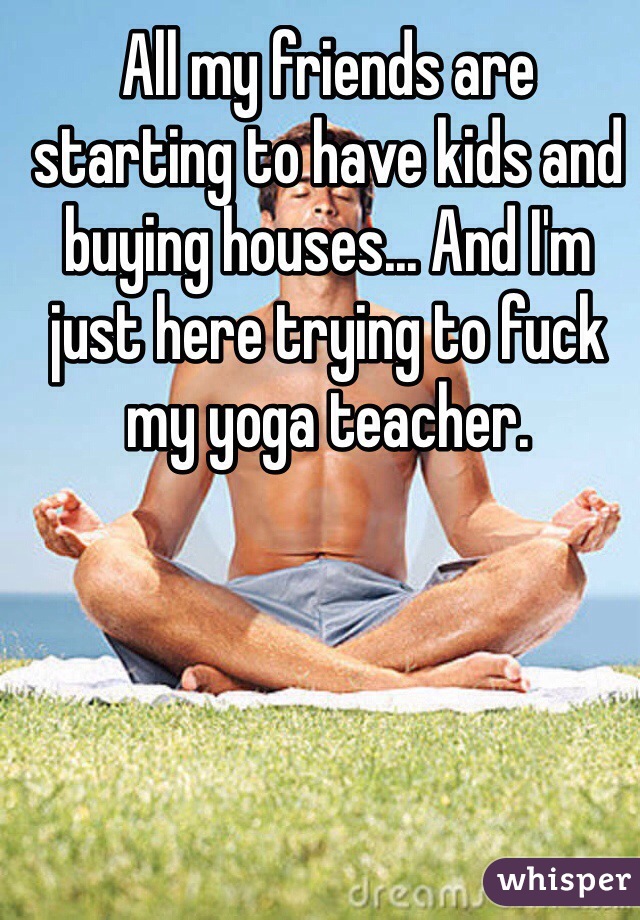All my friends are starting to have kids and buying houses... And I'm just here trying to fuck my yoga teacher.