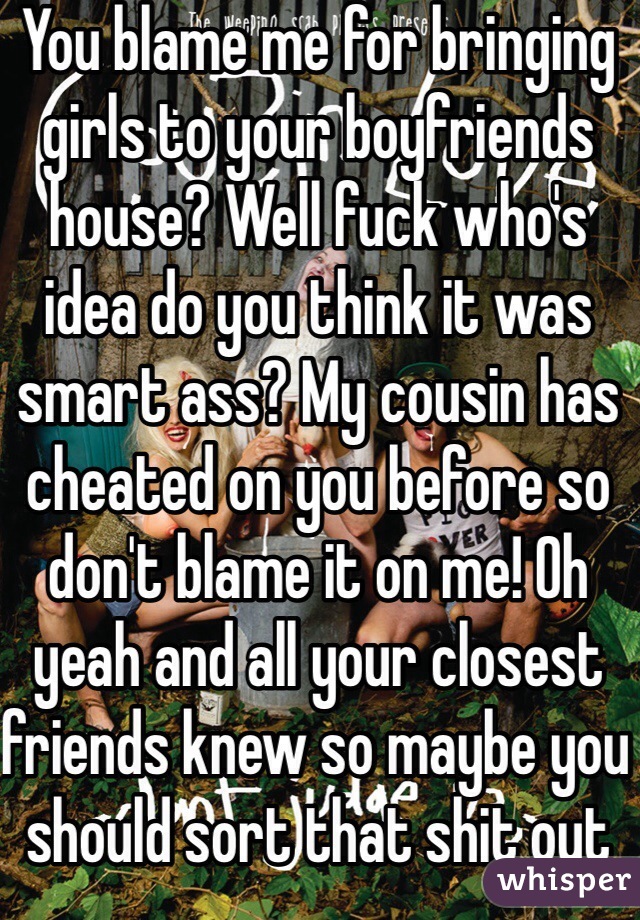 You blame me for bringing girls to your boyfriends house? Well fuck who's idea do you think it was smart ass? My cousin has cheated on you before so don't blame it on me! Oh yeah and all your closest friends knew so maybe you should sort that shit out