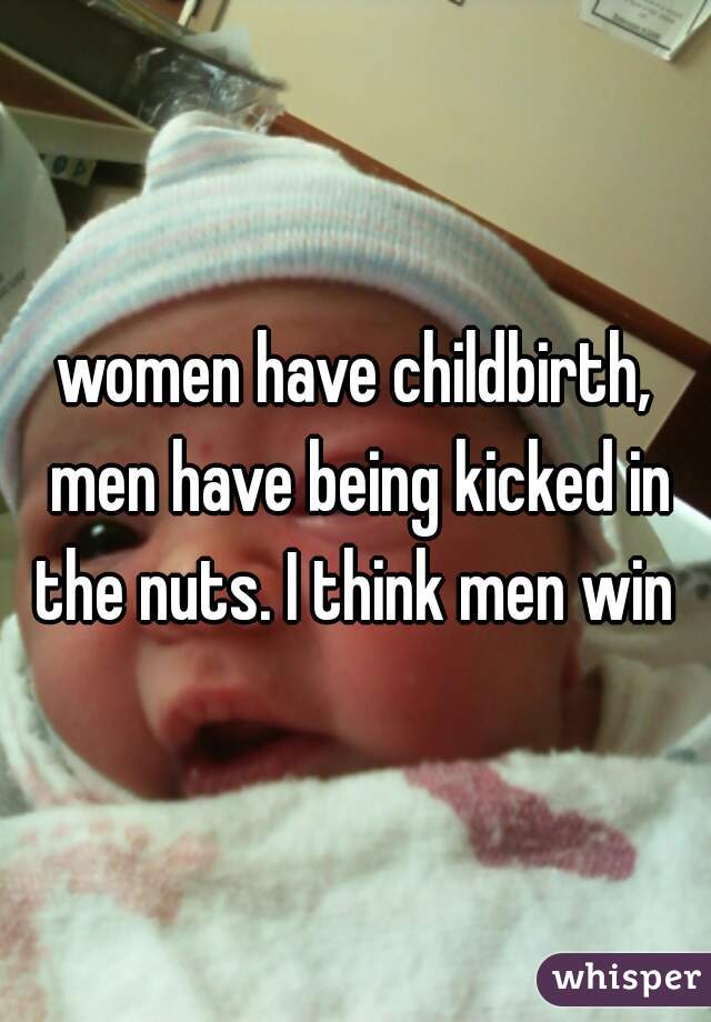 women have childbirth, men have being kicked in the nuts. I think men win 