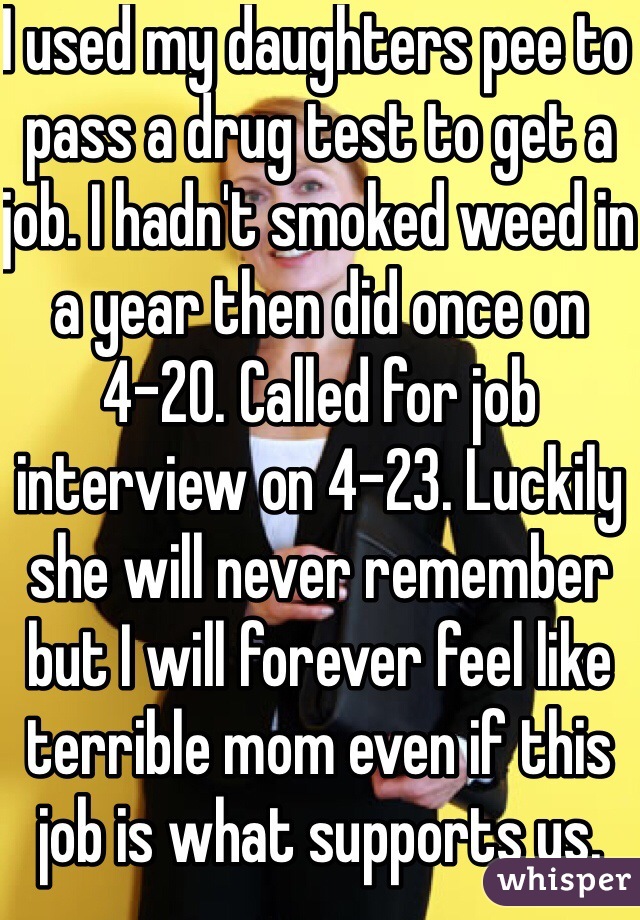 I used my daughters pee to pass a drug test to get a job. I hadn't smoked weed in a year then did once on 4-20. Called for job interview on 4-23. Luckily she will never remember but I will forever feel like terrible mom even if this job is what supports us. 