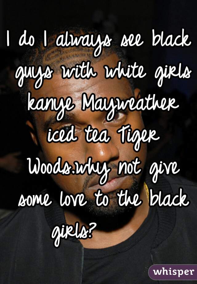 I do I always see black guys with white girls kanye Mayweather iced tea Tiger Woods.why not give some love to the black girls?      