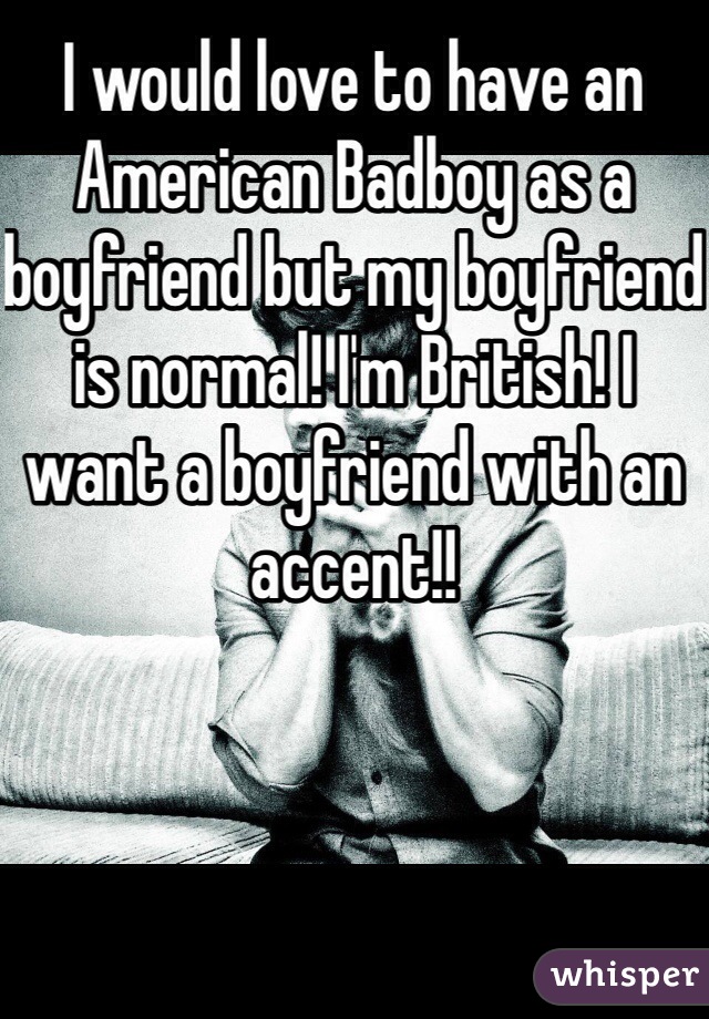 I would love to have an American Badboy as a boyfriend but my boyfriend is normal! I'm British! I want a boyfriend with an accent!! 