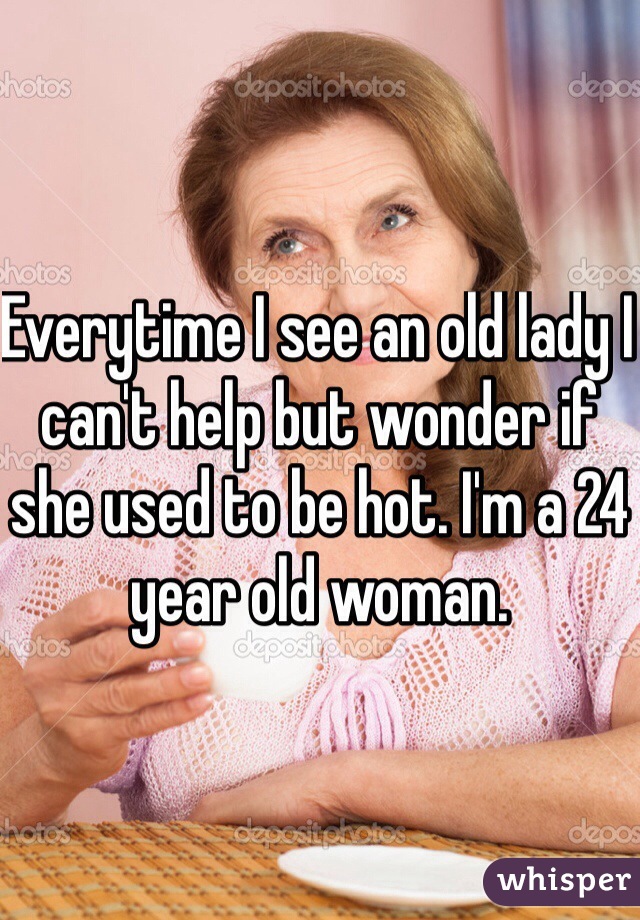 Everytime I see an old lady I can't help but wonder if she used to be hot. I'm a 24 year old woman. 