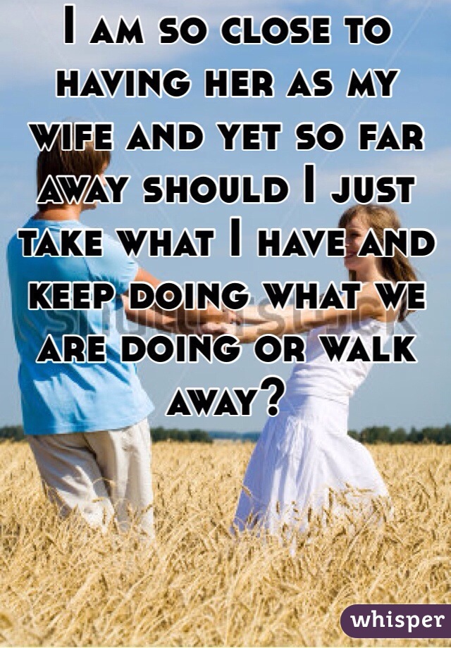 I am so close to having her as my wife and yet so far away should I just take what I have and keep doing what we are doing or walk away?