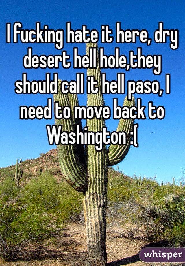I fucking hate it here, dry desert hell hole,they should call it hell paso, I need to move back to Washington :(