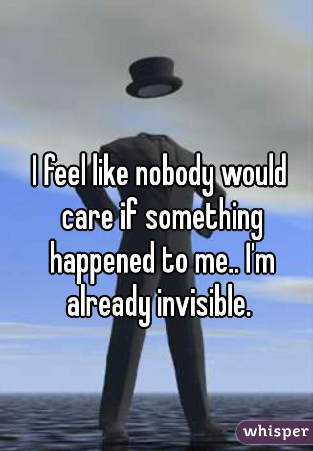 I feel like nobody would care if something happened to me.. I'm already invisible. 