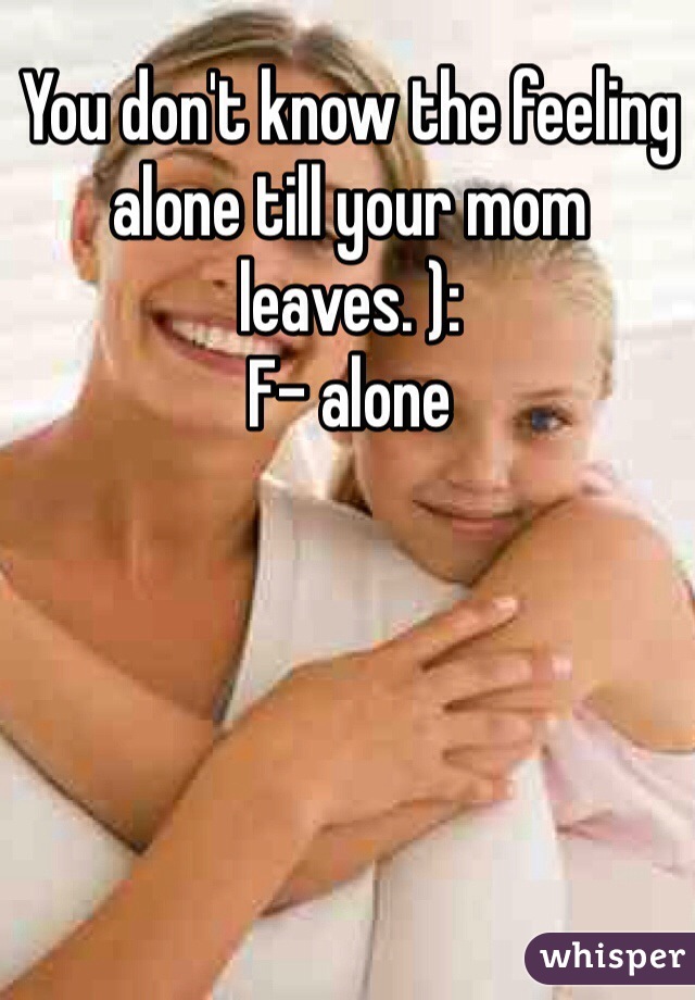 You don't know the feeling alone till your mom leaves. ): 
F- alone