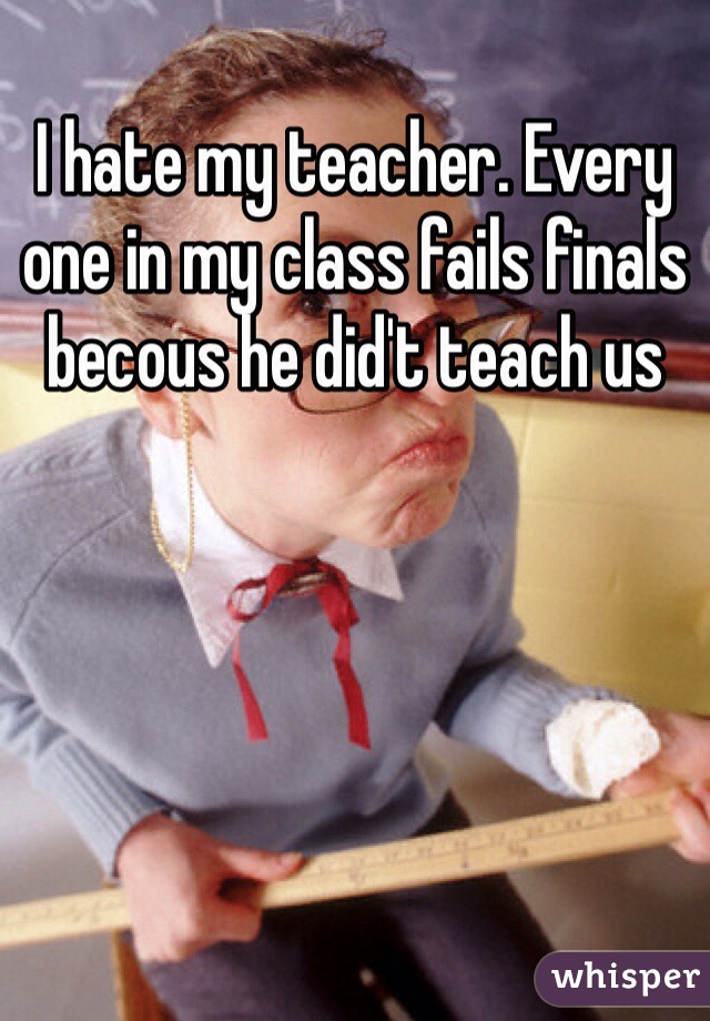 I hate my teacher. Every one in my class fails finals becous he did't teach us