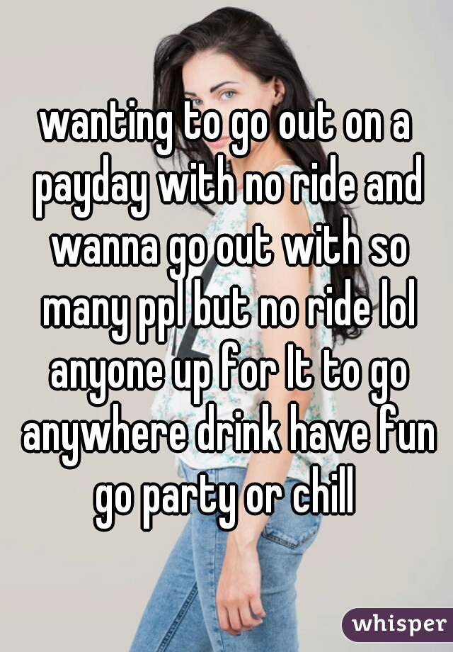 wanting to go out on a payday with no ride and wanna go out with so many ppl but no ride lol anyone up for It to go anywhere drink have fun go party or chill 
