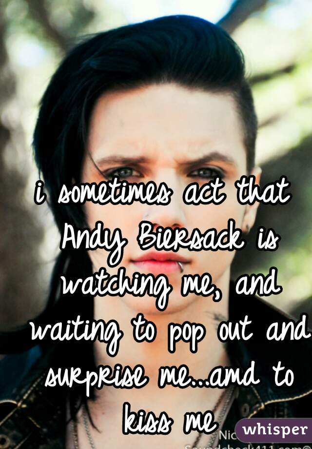 i sometimes act that Andy Biersack is watching me, and waiting to pop out and surprise me...amd to kiss me