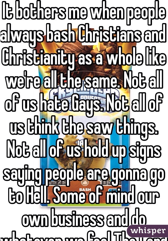 It bothers me when people always bash Christians and Christianity as a whole like we're all the same. Not all of us hate Gays. Not all of us think the saw things. Not all of us hold up signs saying people are gonna go to Hell. Some of mind our own business and do whatever we feel The Lord tells us to do. And some of us are nice and caring and loving. But it also bothers how people only start to get offended when it comes to Christianity and no other religion  