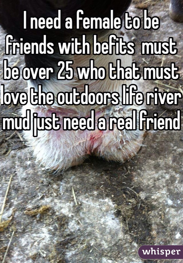 I need a female to be friends with befits  must be over 25 who that must love the outdoors life river mud just need a real friend 