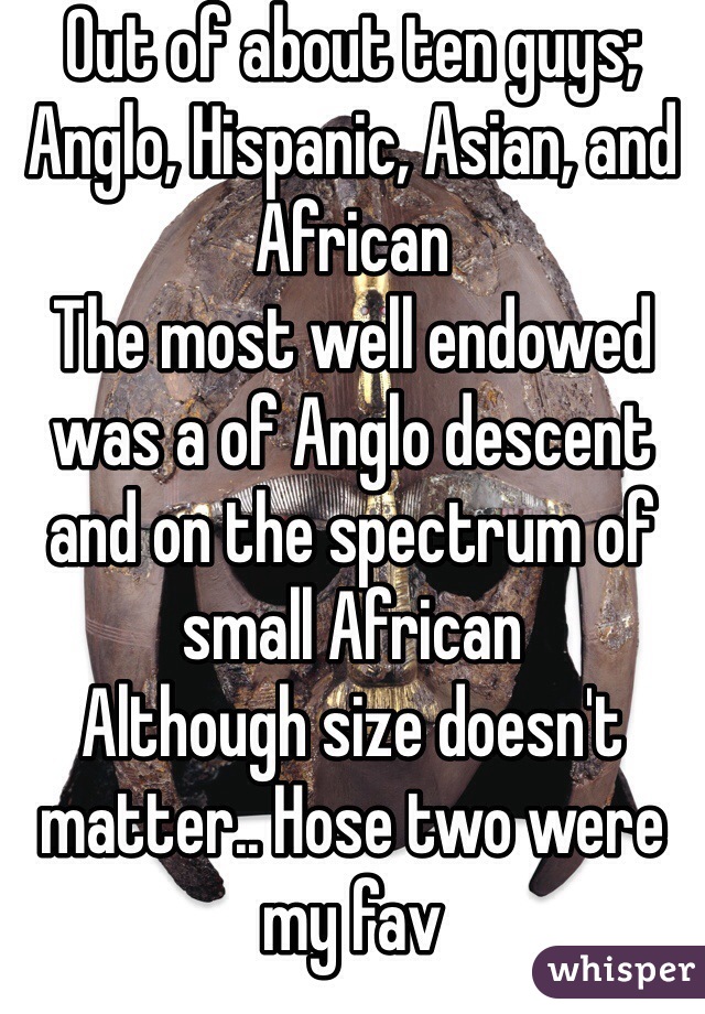 Out of about ten guys; Anglo, Hispanic, Asian, and African 
The most well endowed was a of Anglo descent and on the spectrum of small African 
Although size doesn't matter.. Hose two were my fav