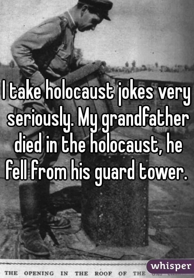 I take holocaust jokes very seriously. My grandfather died in the holocaust, he fell from his guard tower. 