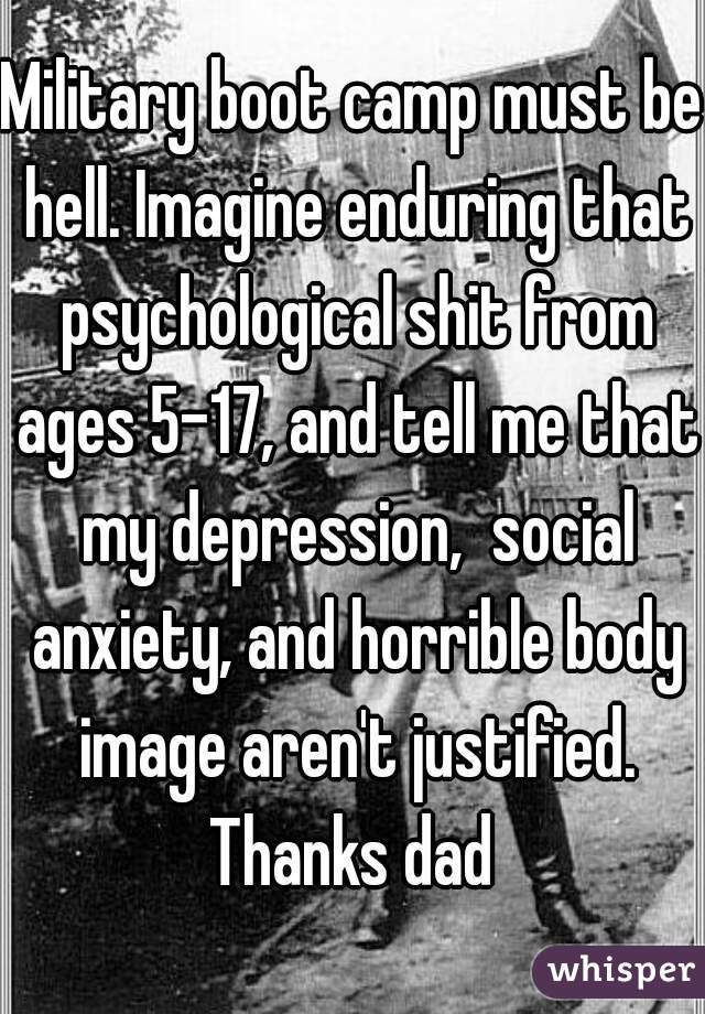 Military boot camp must be hell. Imagine enduring that psychological shit from ages 5-17, and tell me that my depression,  social anxiety, and horrible body image aren't justified. Thanks dad 