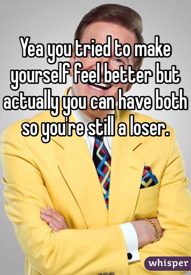 Yea you tried to make yourself feel better but actually you can have both so you're still a loser.