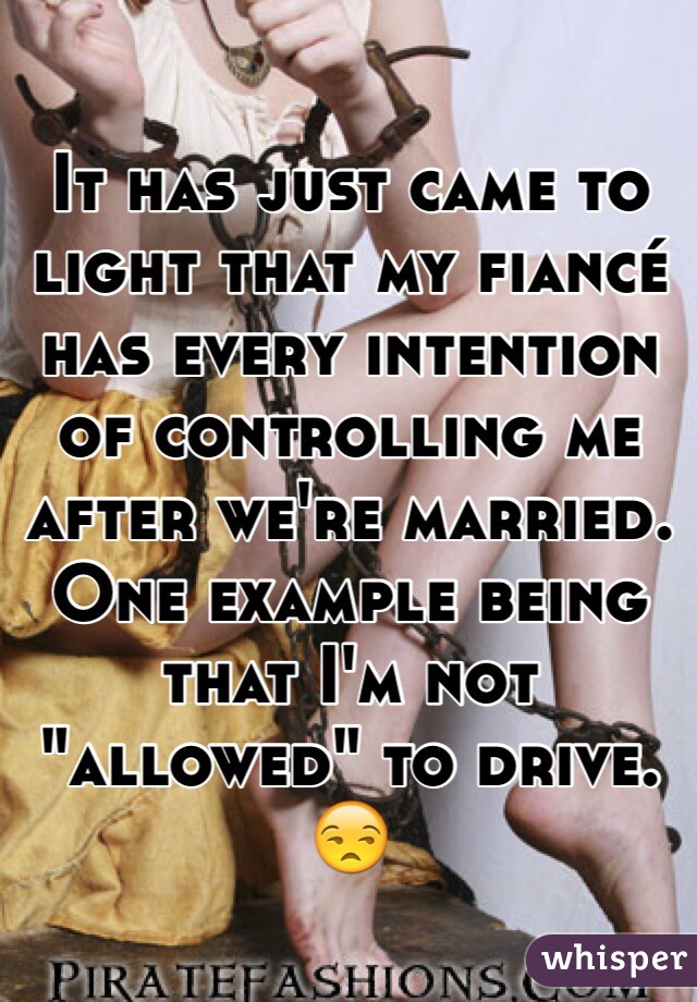 It has just came to light that my fiancé has every intention of controlling me after we're married. One example being that I'm not "allowed" to drive. 😒