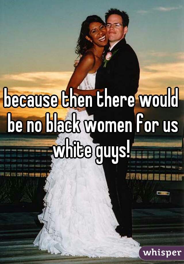 because then there would be no black women for us white guys! 