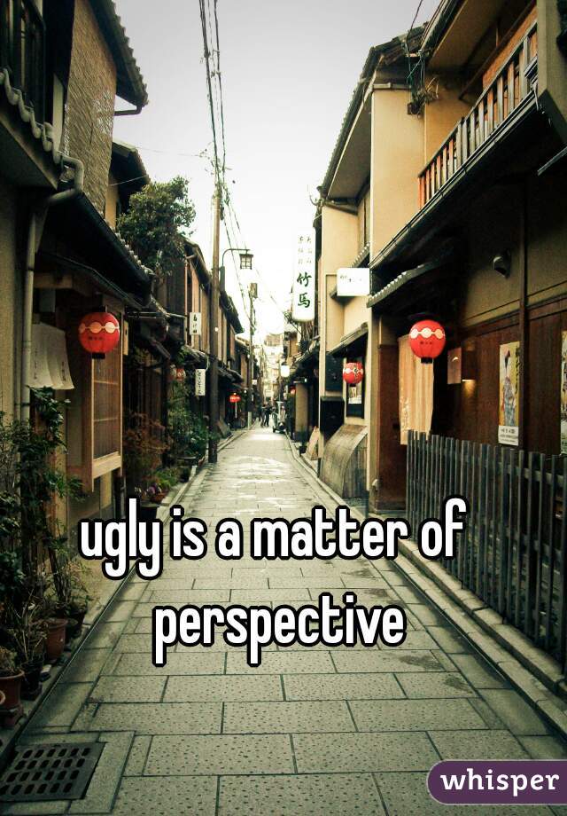ugly is a matter of perspective