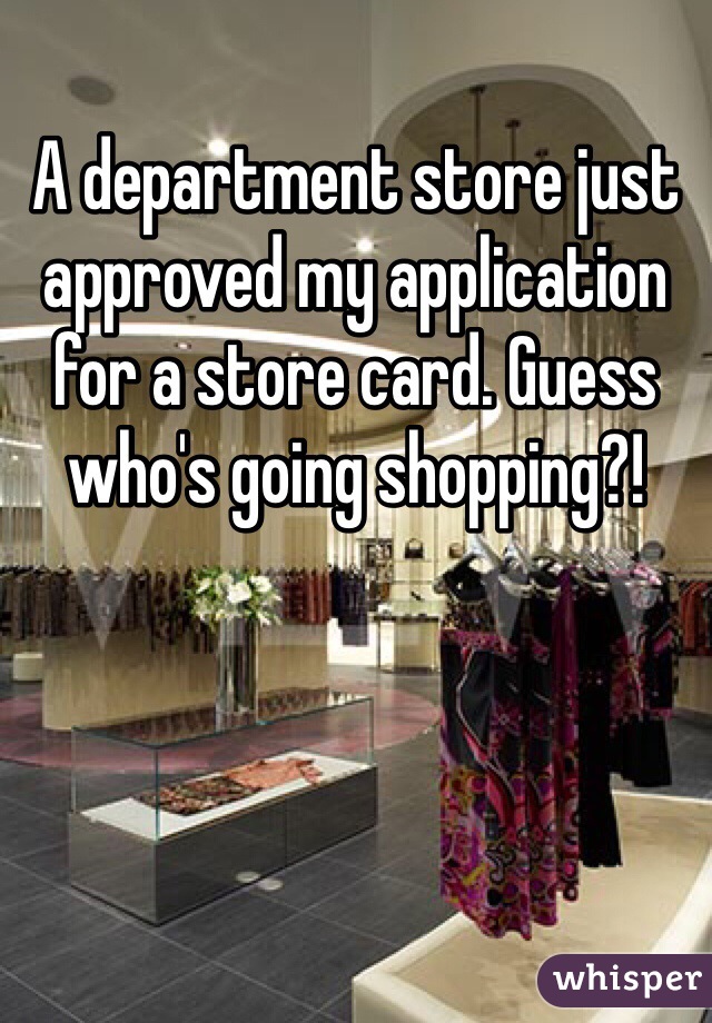 A department store just approved my application for a store card. Guess who's going shopping?!