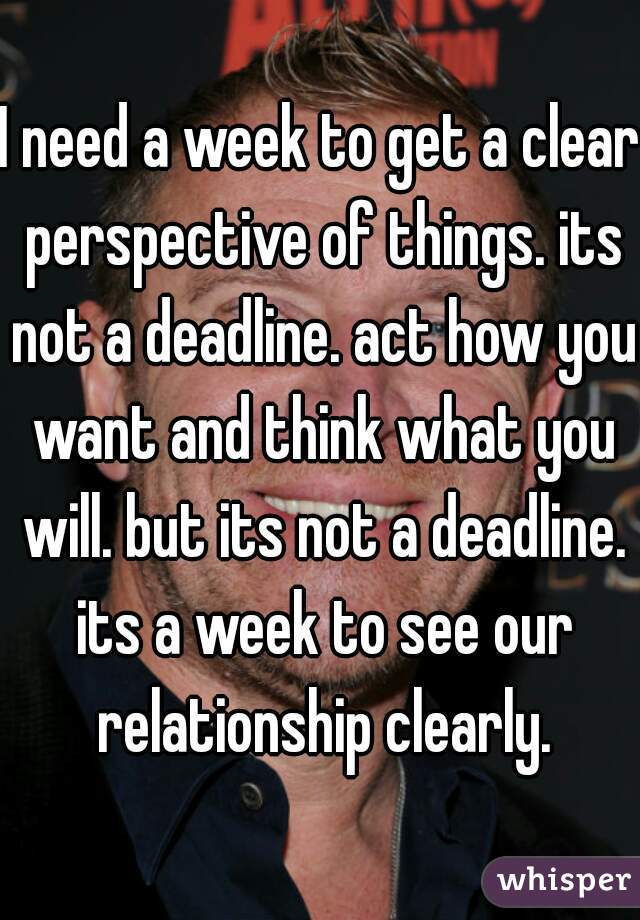I need a week to get a clear perspective of things. its not a deadline. act how you want and think what you will. but its not a deadline. its a week to see our relationship clearly.
