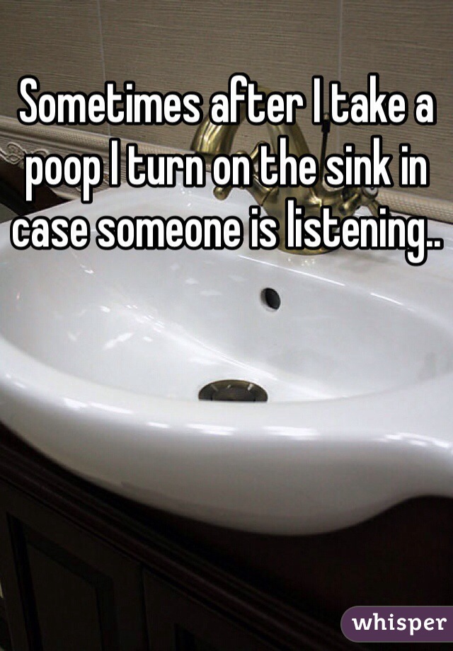 Sometimes after I take a poop I turn on the sink in case someone is listening..