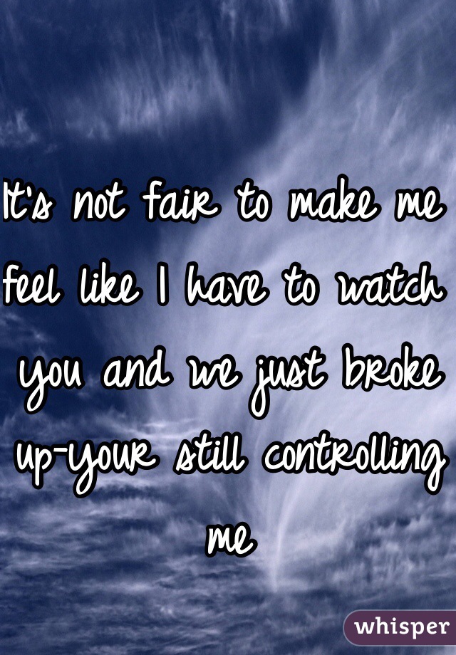 It's not fair to make me feel like I have to watch you and we just broke up-your still controlling me