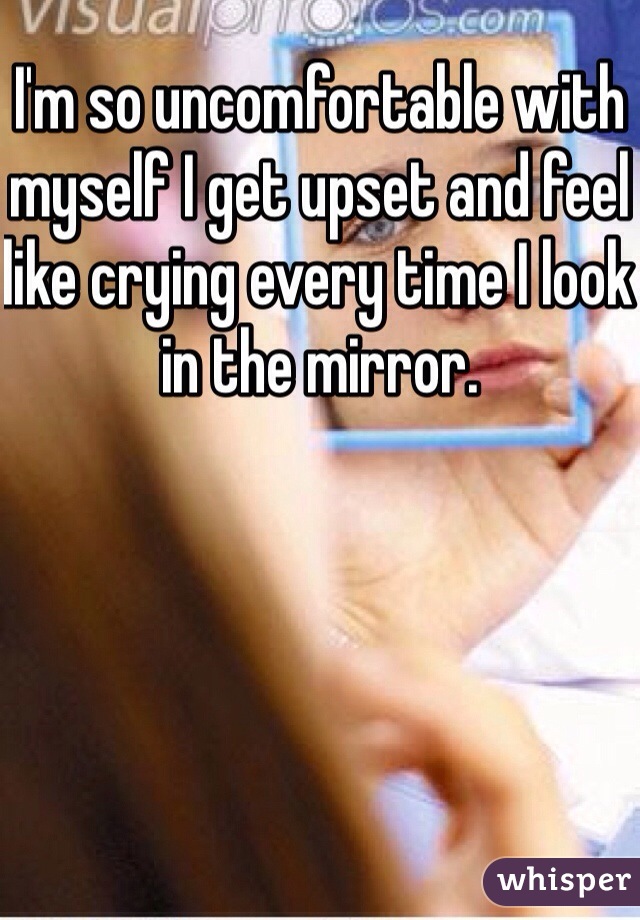 I'm so uncomfortable with myself I get upset and feel like crying every time I look in the mirror.
