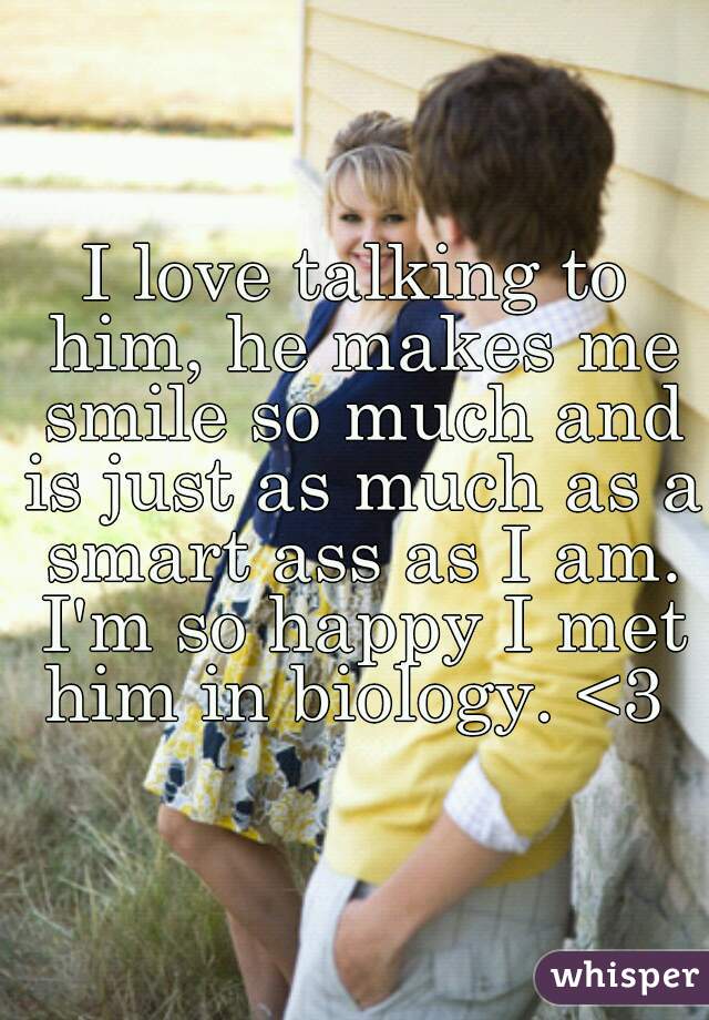 I love talking to him, he makes me smile so much and is just as much as a smart ass as I am. I'm so happy I met him in biology. <3 