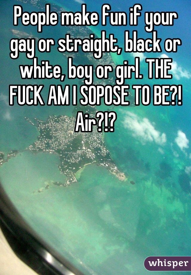 People make fun if your gay or straight, black or white, boy or girl. THE FUCK AM I SOPOSE TO BE?! Air?!?