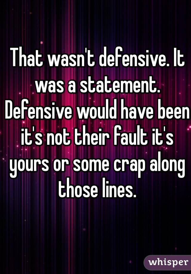 That wasn't defensive. It was a statement. Defensive would have been it's not their fault it's yours or some crap along those lines. 