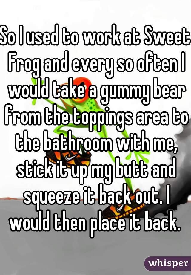 So I used to work at Sweet Frog and every so often I would take a gummy bear from the toppings area to the bathroom with me, stick it up my butt and squeeze it back out. I would then place it back. 