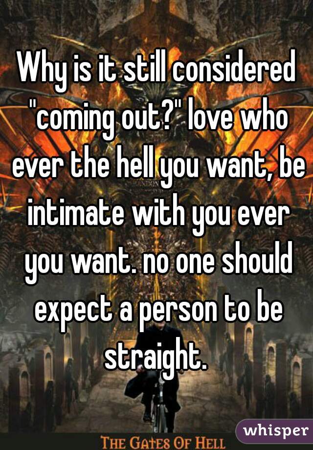 Why is it still considered "coming out?" love who ever the hell you want, be intimate with you ever you want. no one should expect a person to be straight. 