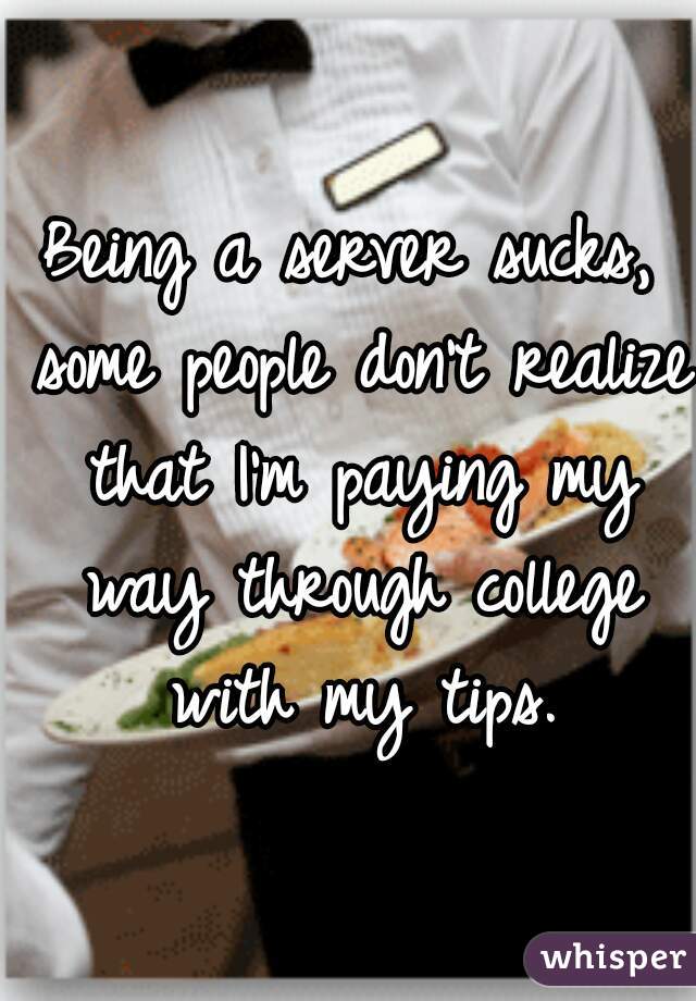 Being a server sucks, some people don't realize that I'm paying my way through college with my tips.