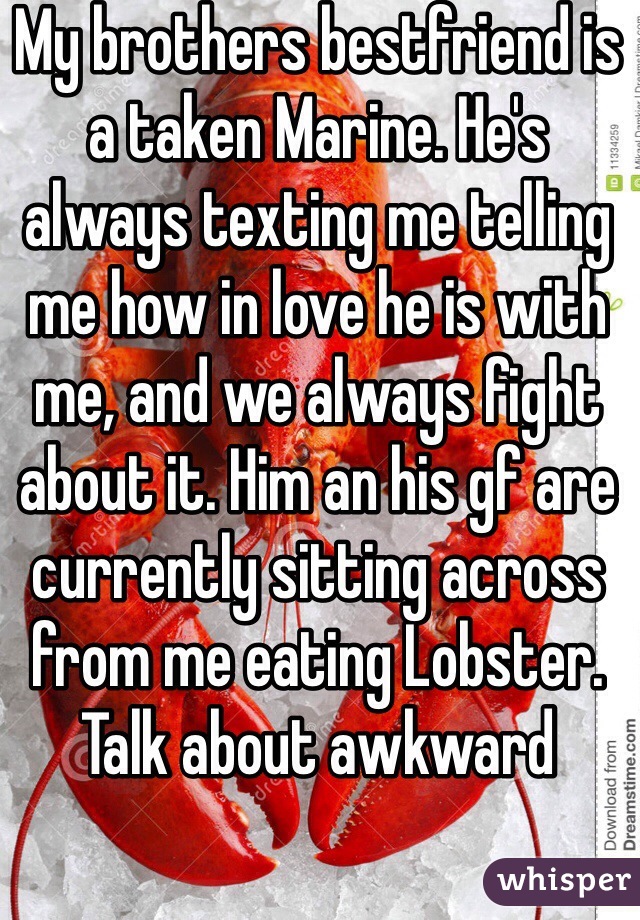My brothers bestfriend is a taken Marine. He's always texting me telling me how in love he is with me, and we always fight about it. Him an his gf are currently sitting across from me eating Lobster. Talk about awkward