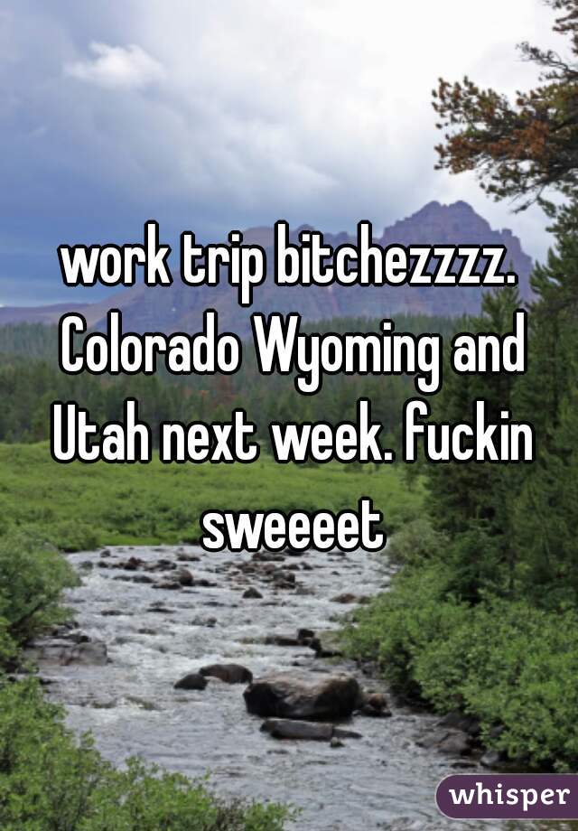 work trip bitchezzzz. Colorado Wyoming and Utah next week. fuckin sweeeet