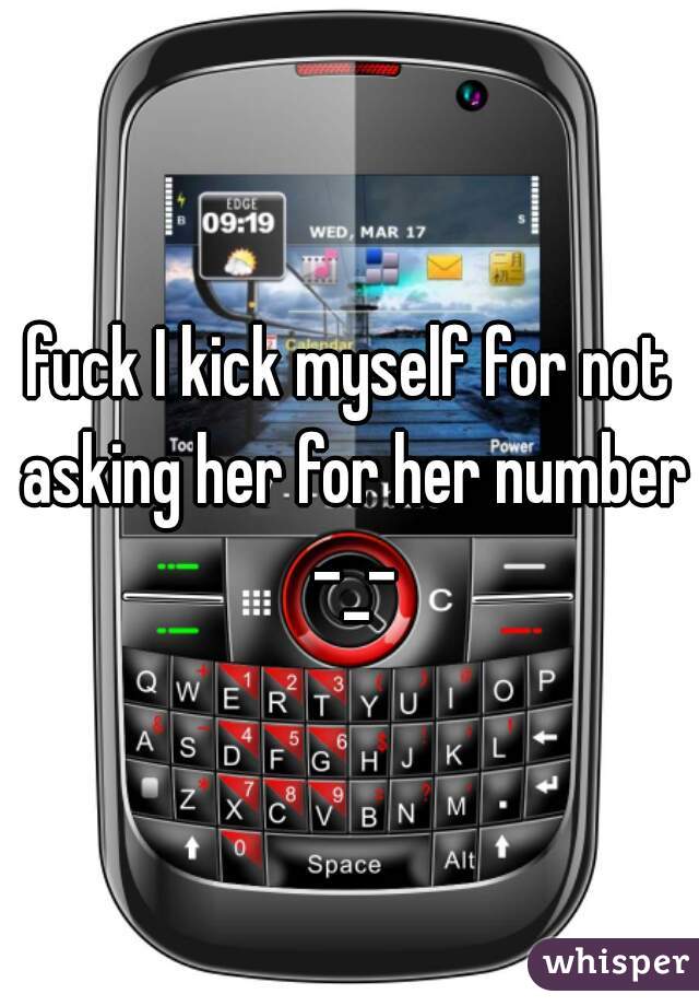 fuck I kick myself for not asking her for her number -_-