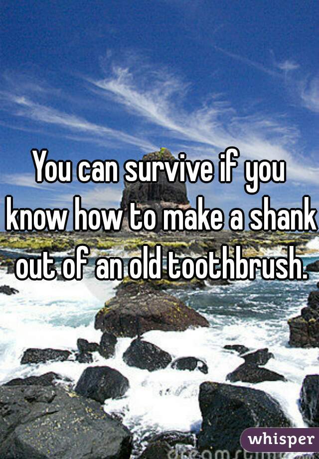 You can survive if you know how to make a shank out of an old toothbrush.