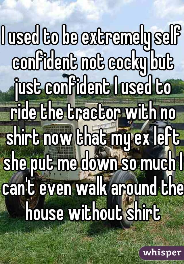 I used to be extremely self confident not cocky but just confident I used to ride the tractor with no shirt now that my ex left she put me down so much I can't even walk around the house without shirt